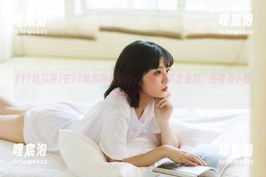 17吃瓜网 在17吃瓜网苹果版上,发现不止是瓜,还有点小倔强的日常!