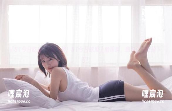 51今日吃瓜 更新一波!51今日吃瓜上的爆料,绝对让你惊掉下巴!